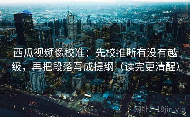 西瓜视频像校准：先校推断有没有越级，再把段落写成提纲（读完更清醒）