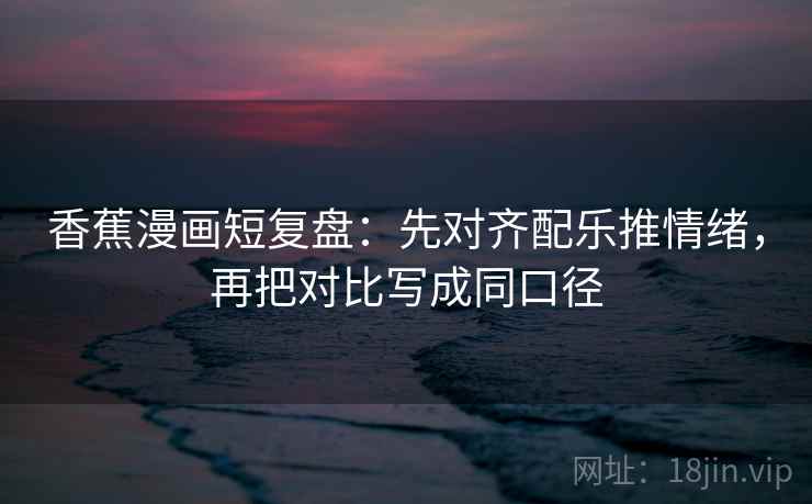 香蕉漫画短复盘：先对齐配乐推情绪，再把对比写成同口径