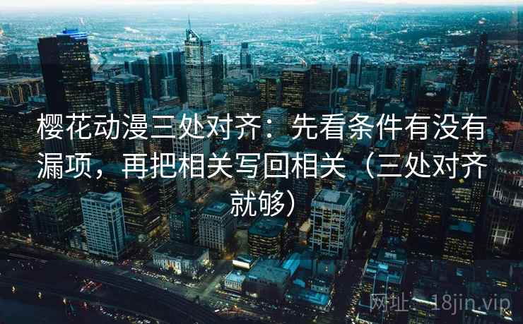 樱花动漫三处对齐：先看条件有没有漏项，再把相关写回相关（三处对齐就够）