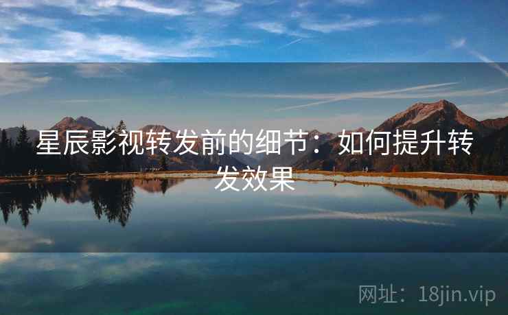 星辰影视转发前的细节：如何提升转发效果