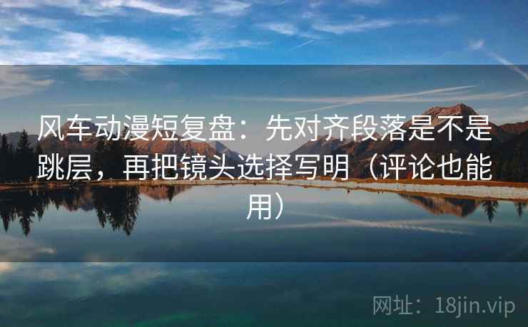 风车动漫短复盘：先对齐段落是不是跳层，再把镜头选择写明（评论也能用）