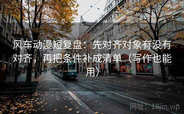风车动漫短复盘：先对齐对象有没有对齐，再把条件补成清单（写作也能用）