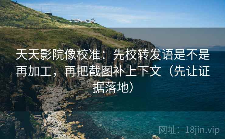 天天影院像校准：先校转发语是不是再加工，再把截图补上下文（先让证据落地）