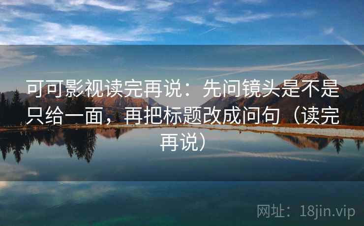 可可影视读完再说：先问镜头是不是只给一面，再把标题改成问句（读完再说）