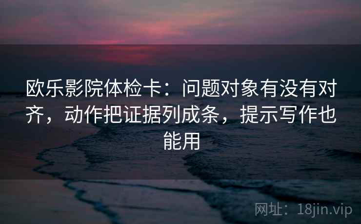 欧乐影院体检卡：问题对象有没有对齐，动作把证据列成条，提示写作也能用