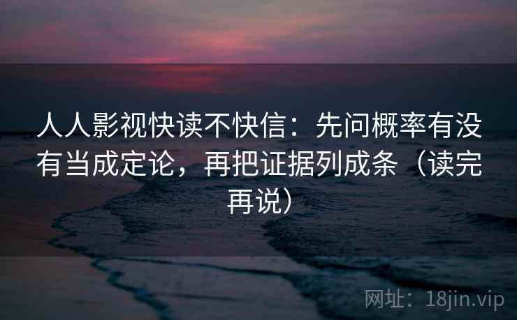 人人影视快读不快信：先问概率有没有当成定论，再把证据列成条（读完再说）