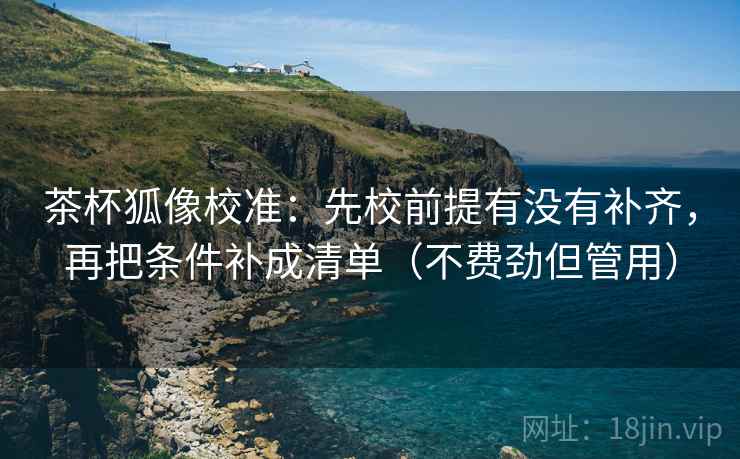 茶杯狐像校准：先校前提有没有补齐，再把条件补成清单（不费劲但管用）