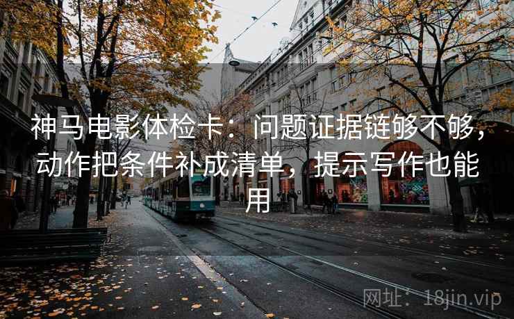 神马电影体检卡：问题证据链够不够，动作把条件补成清单，提示写作也能用