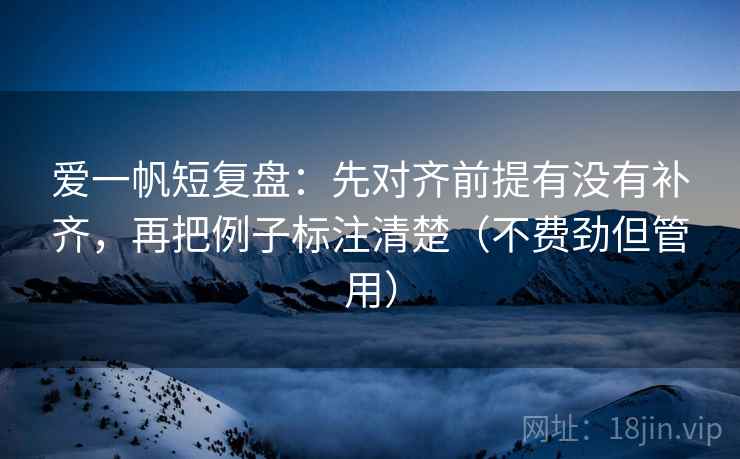 爱一帆短复盘：先对齐前提有没有补齐，再把例子标注清楚（不费劲但管用）