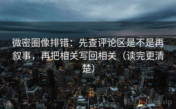微密圈像排错：先查评论区是不是再叙事，再把相关写回相关（读完更清楚）
