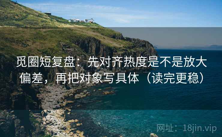 觅圈短复盘：先对齐热度是不是放大偏差，再把对象写具体（读完更稳）