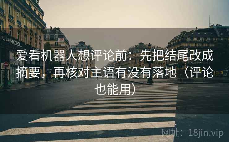 爱看机器人想评论前：先把结尾改成摘要，再核对主语有没有落地（评论也能用）