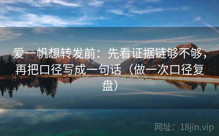 爱一帆想转发前：先看证据链够不够，再把口径写成一句话（做一次口径复盘）