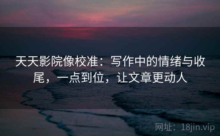 天天影院像校准：写作中的情绪与收尾，一点到位，让文章更动人