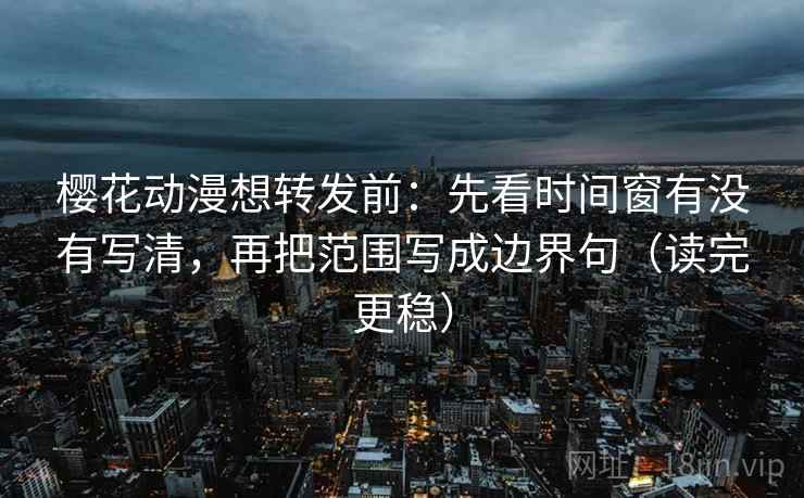 樱花动漫想转发前：先看时间窗有没有写清，再把范围写成边界句（读完更稳）
