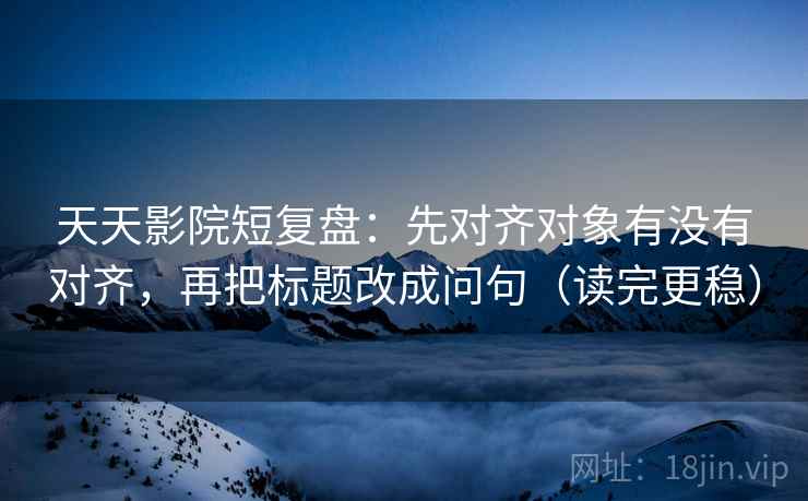 天天影院短复盘:先对齐对象有没有对齐,再把标题改成问句(读完更稳) 天天影院短复盘:先对齐对象有没有对齐,再把标题改成问句(读完更稳)