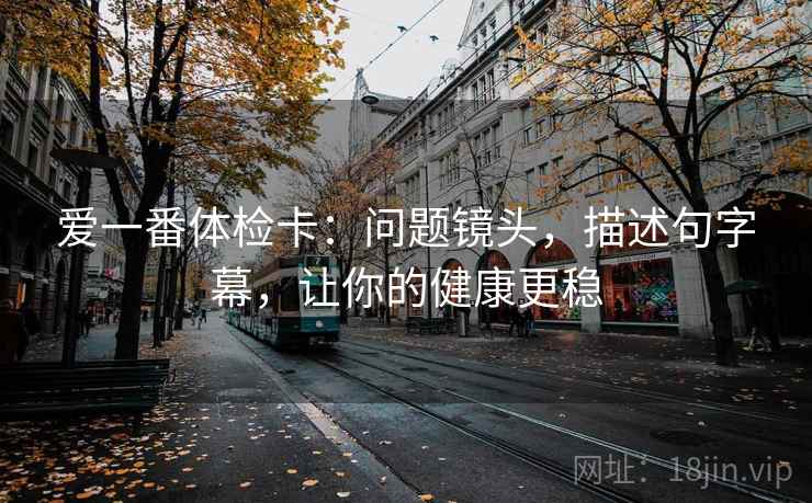爱一番体检卡:问题镜头,描述句字幕,让你的健康更稳 爱一番体检卡:问题镜头,描述句字幕,让你的健康更稳