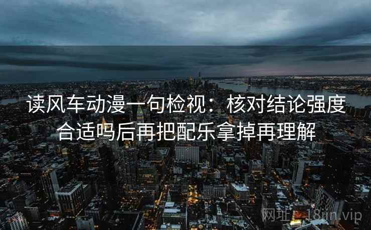 读风车动漫一句检视:核对结论强度合适吗后再把配乐拿掉再理解 读风车动漫一句检视:核对结论强度合适吗后再把配乐拿掉再理解